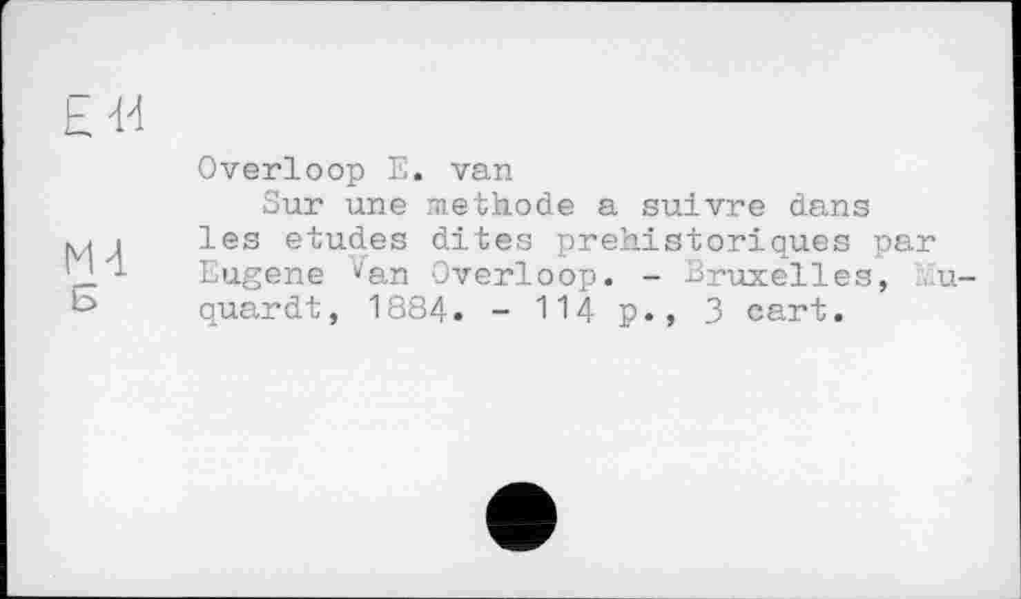 ﻿kJ-І
Overloop E. van
Sur une methode a suivre dans і les etudes dites préhistoriques par IJ.'l Eugene van Overloop. - Bruxelles, lu quardt, 1884. - 114 p., 3 cart.